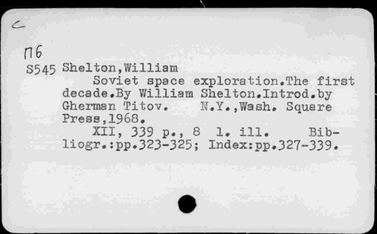 ﻿S545 Shelton,William
Soviet space exploration.The first decade.By William Shelton.Introd.by Gherman Titov. N.Y.,Wash. Square Press,1968.
XII, 339 p., 8 1. ill. Bib-liogr.:pp.323-325; Index:pp.327-339.